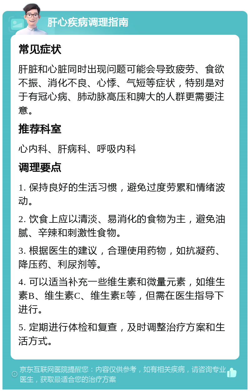 肝心疾病调理指南 常见症状 肝脏和心脏同时出现问题可能会导致疲劳、食欲不振、消化不良、心悸、气短等症状，特别是对于有冠心病、肺动脉高压和脾大的人群更需要注意。 推荐科室 心内科、肝病科、呼吸内科 调理要点 1. 保持良好的生活习惯，避免过度劳累和情绪波动。 2. 饮食上应以清淡、易消化的食物为主，避免油腻、辛辣和刺激性食物。 3. 根据医生的建议，合理使用药物，如抗凝药、降压药、利尿剂等。 4. 可以适当补充一些维生素和微量元素，如维生素B、维生素C、维生素E等，但需在医生指导下进行。 5. 定期进行体检和复查，及时调整治疗方案和生活方式。