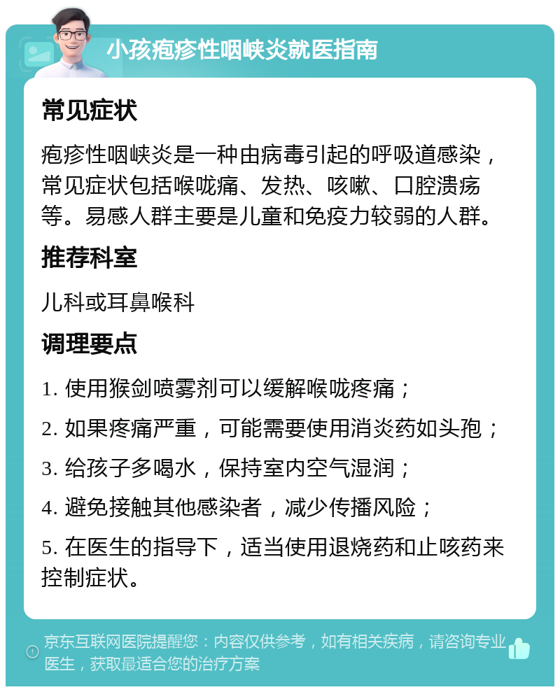 小孩疱疹性咽峡炎就医指南 常见症状 疱疹性咽峡炎是一种由病毒引起的呼吸道感染，常见症状包括喉咙痛、发热、咳嗽、口腔溃疡等。易感人群主要是儿童和免疫力较弱的人群。 推荐科室 儿科或耳鼻喉科 调理要点 1. 使用猴剑喷雾剂可以缓解喉咙疼痛； 2. 如果疼痛严重，可能需要使用消炎药如头孢； 3. 给孩子多喝水，保持室内空气湿润； 4. 避免接触其他感染者，减少传播风险； 5. 在医生的指导下，适当使用退烧药和止咳药来控制症状。