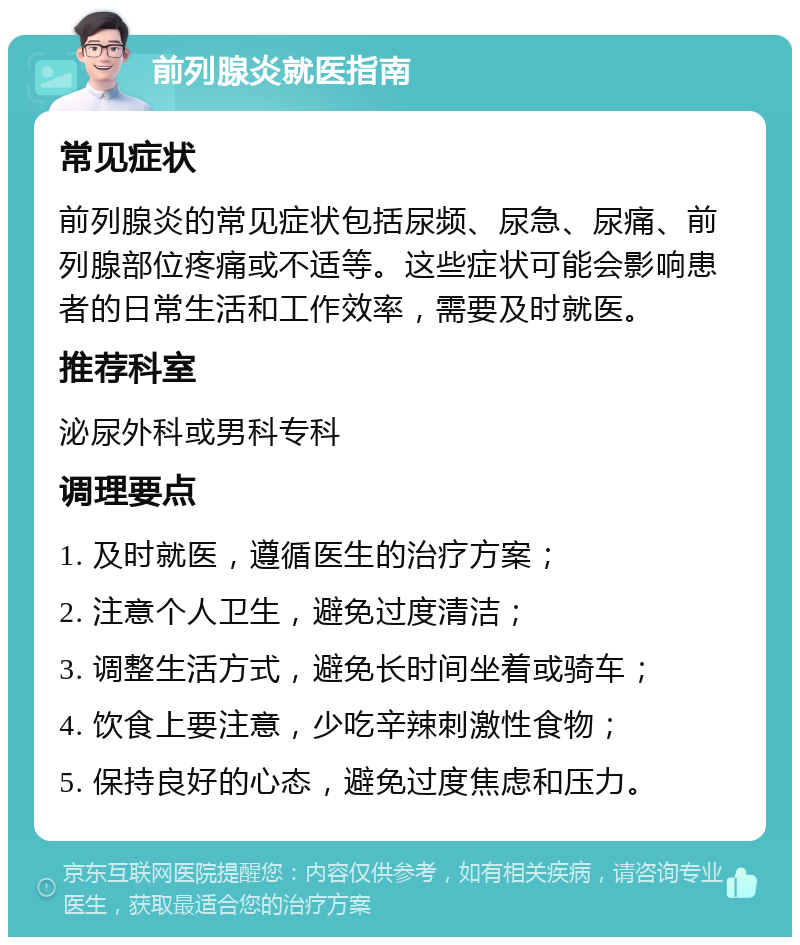 前列腺炎就医指南 常见症状 前列腺炎的常见症状包括尿频、尿急、尿痛、前列腺部位疼痛或不适等。这些症状可能会影响患者的日常生活和工作效率，需要及时就医。 推荐科室 泌尿外科或男科专科 调理要点 1. 及时就医，遵循医生的治疗方案； 2. 注意个人卫生，避免过度清洁； 3. 调整生活方式，避免长时间坐着或骑车； 4. 饮食上要注意，少吃辛辣刺激性食物； 5. 保持良好的心态，避免过度焦虑和压力。