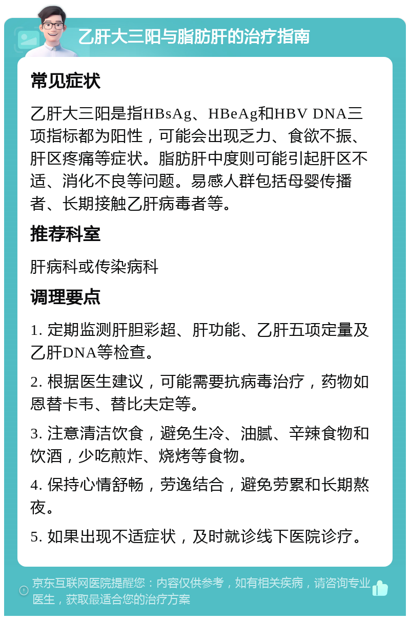 乙肝大三阳与脂肪肝的治疗指南 常见症状 乙肝大三阳是指HBsAg、HBeAg和HBV DNA三项指标都为阳性，可能会出现乏力、食欲不振、肝区疼痛等症状。脂肪肝中度则可能引起肝区不适、消化不良等问题。易感人群包括母婴传播者、长期接触乙肝病毒者等。 推荐科室 肝病科或传染病科 调理要点 1. 定期监测肝胆彩超、肝功能、乙肝五项定量及乙肝DNA等检查。 2. 根据医生建议，可能需要抗病毒治疗，药物如恩替卡韦、替比夫定等。 3. 注意清洁饮食，避免生冷、油腻、辛辣食物和饮酒，少吃煎炸、烧烤等食物。 4. 保持心情舒畅，劳逸结合，避免劳累和长期熬夜。 5. 如果出现不适症状，及时就诊线下医院诊疗。