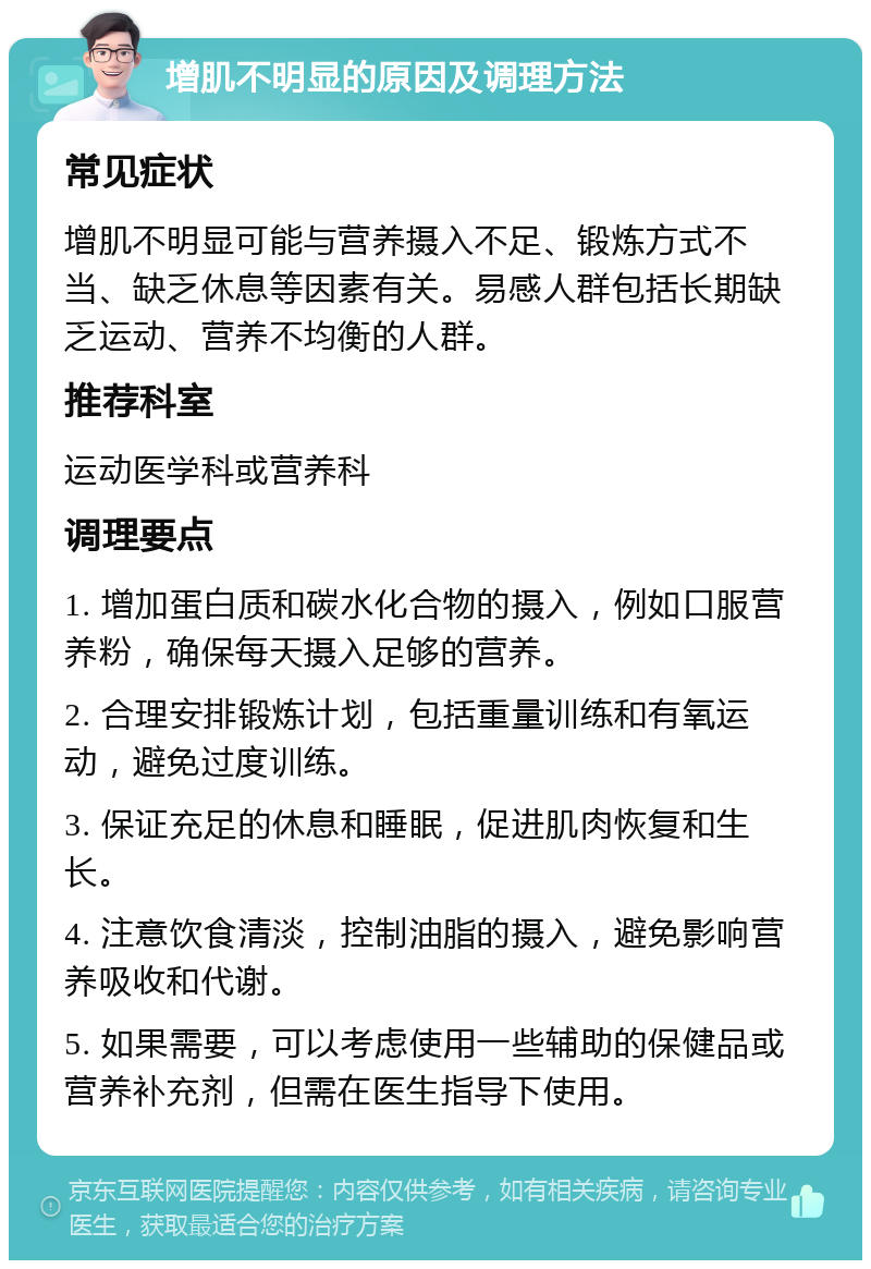 增肌不明显的原因及调理方法 常见症状 增肌不明显可能与营养摄入不足、锻炼方式不当、缺乏休息等因素有关。易感人群包括长期缺乏运动、营养不均衡的人群。 推荐科室 运动医学科或营养科 调理要点 1. 增加蛋白质和碳水化合物的摄入，例如口服营养粉，确保每天摄入足够的营养。 2. 合理安排锻炼计划，包括重量训练和有氧运动，避免过度训练。 3. 保证充足的休息和睡眠，促进肌肉恢复和生长。 4. 注意饮食清淡，控制油脂的摄入，避免影响营养吸收和代谢。 5. 如果需要，可以考虑使用一些辅助的保健品或营养补充剂，但需在医生指导下使用。