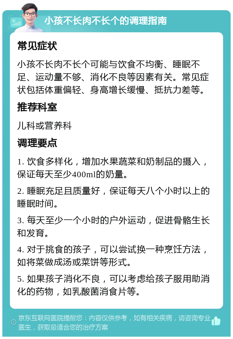 小孩不长肉不长个的调理指南 常见症状 小孩不长肉不长个可能与饮食不均衡、睡眠不足、运动量不够、消化不良等因素有关。常见症状包括体重偏轻、身高增长缓慢、抵抗力差等。 推荐科室 儿科或营养科 调理要点 1. 饮食多样化，增加水果蔬菜和奶制品的摄入，保证每天至少400ml的奶量。 2. 睡眠充足且质量好，保证每天八个小时以上的睡眠时间。 3. 每天至少一个小时的户外运动，促进骨骼生长和发育。 4. 对于挑食的孩子，可以尝试换一种烹饪方法，如将菜做成汤或菜饼等形式。 5. 如果孩子消化不良，可以考虑给孩子服用助消化的药物，如乳酸菌消食片等。