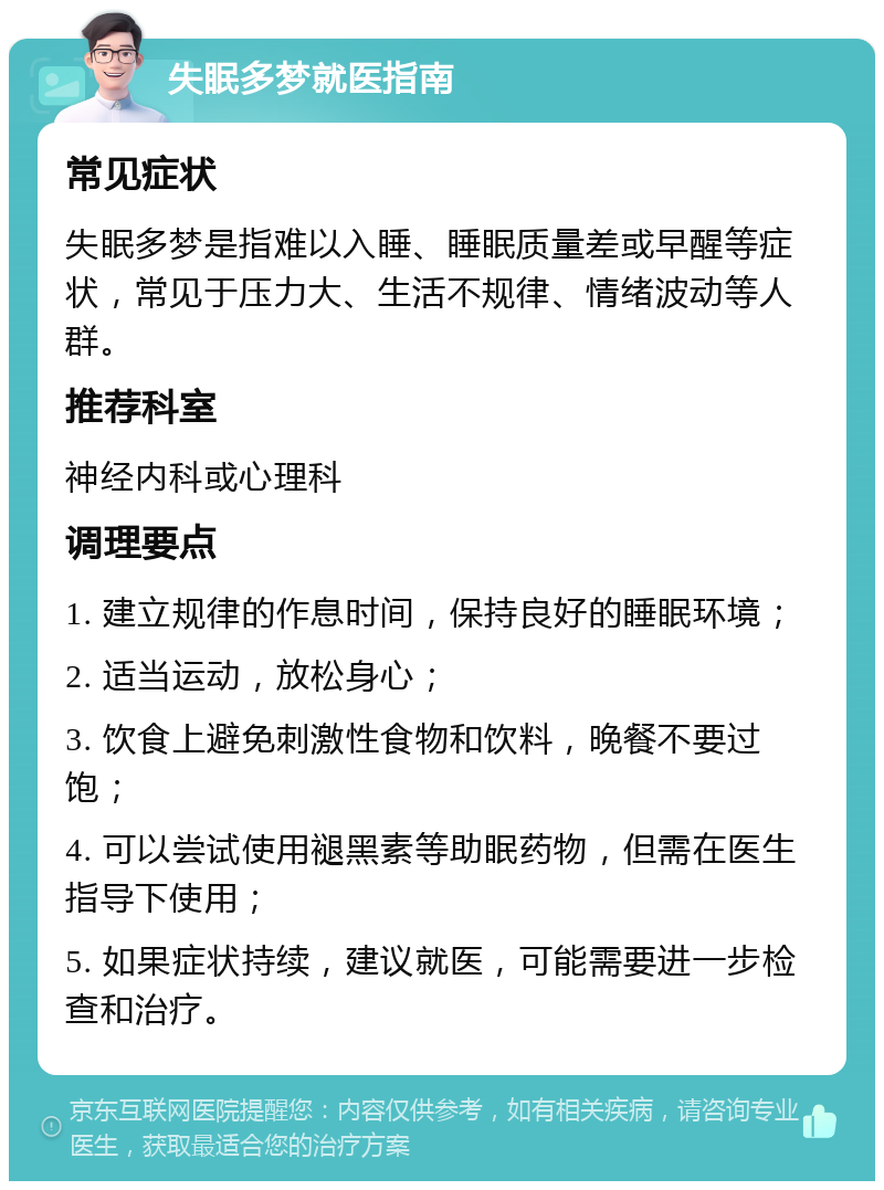 失眠多梦就医指南 常见症状 失眠多梦是指难以入睡、睡眠质量差或早醒等症状，常见于压力大、生活不规律、情绪波动等人群。 推荐科室 神经内科或心理科 调理要点 1. 建立规律的作息时间，保持良好的睡眠环境； 2. 适当运动，放松身心； 3. 饮食上避免刺激性食物和饮料，晚餐不要过饱； 4. 可以尝试使用褪黑素等助眠药物，但需在医生指导下使用； 5. 如果症状持续，建议就医，可能需要进一步检查和治疗。