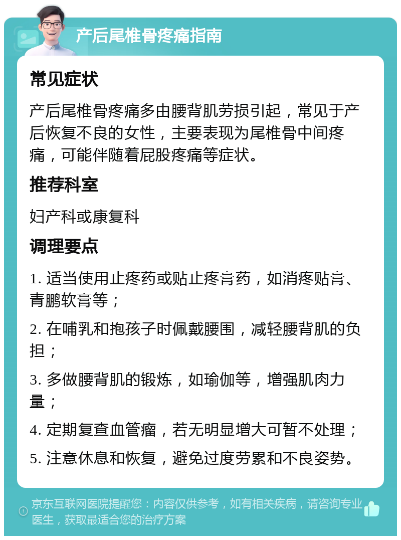 产后尾椎骨疼痛指南 常见症状 产后尾椎骨疼痛多由腰背肌劳损引起，常见于产后恢复不良的女性，主要表现为尾椎骨中间疼痛，可能伴随着屁股疼痛等症状。 推荐科室 妇产科或康复科 调理要点 1. 适当使用止疼药或贴止疼膏药，如消疼贴膏、青鹏软膏等； 2. 在哺乳和抱孩子时佩戴腰围，减轻腰背肌的负担； 3. 多做腰背肌的锻炼，如瑜伽等，增强肌肉力量； 4. 定期复查血管瘤，若无明显增大可暂不处理； 5. 注意休息和恢复，避免过度劳累和不良姿势。