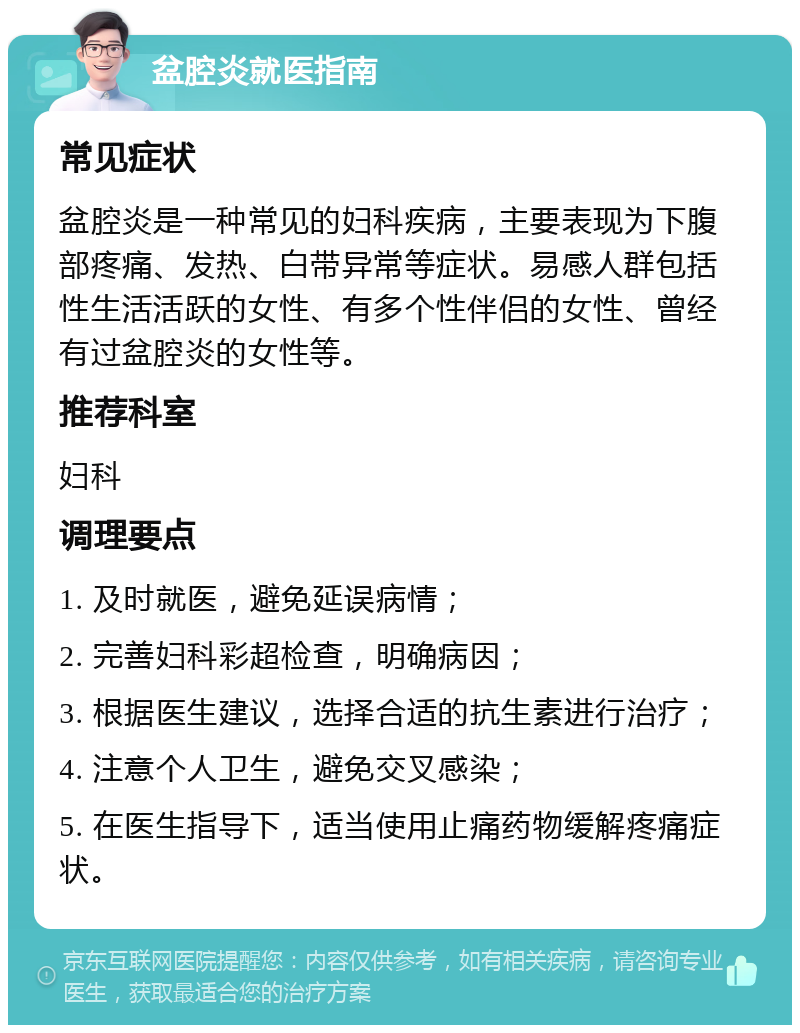 盆腔炎就医指南 常见症状 盆腔炎是一种常见的妇科疾病，主要表现为下腹部疼痛、发热、白带异常等症状。易感人群包括性生活活跃的女性、有多个性伴侣的女性、曾经有过盆腔炎的女性等。 推荐科室 妇科 调理要点 1. 及时就医，避免延误病情； 2. 完善妇科彩超检查，明确病因； 3. 根据医生建议，选择合适的抗生素进行治疗； 4. 注意个人卫生，避免交叉感染； 5. 在医生指导下，适当使用止痛药物缓解疼痛症状。