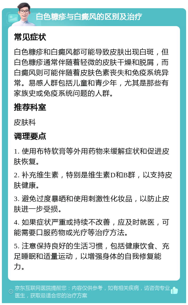 白色糠疹与白癜风的区别及治疗 常见症状 白色糠疹和白癜风都可能导致皮肤出现白斑，但白色糠疹通常伴随着轻微的皮肤干燥和脱屑，而白癜风则可能伴随着皮肤色素丧失和免疫系统异常。易感人群包括儿童和青少年，尤其是那些有家族史或免疫系统问题的人群。 推荐科室 皮肤科 调理要点 1. 使用布特软膏等外用药物来缓解症状和促进皮肤恢复。 2. 补充维生素，特别是维生素D和B群，以支持皮肤健康。 3. 避免过度暴晒和使用刺激性化妆品，以防止皮肤进一步受损。 4. 如果症状严重或持续不改善，应及时就医，可能需要口服药物或光疗等治疗方法。 5. 注意保持良好的生活习惯，包括健康饮食、充足睡眠和适量运动，以增强身体的自我修复能力。