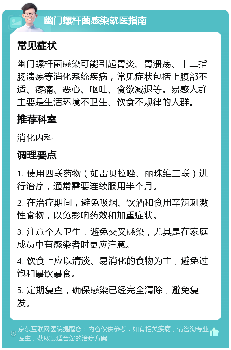 幽门螺杆菌感染就医指南 常见症状 幽门螺杆菌感染可能引起胃炎、胃溃疡、十二指肠溃疡等消化系统疾病，常见症状包括上腹部不适、疼痛、恶心、呕吐、食欲减退等。易感人群主要是生活环境不卫生、饮食不规律的人群。 推荐科室 消化内科 调理要点 1. 使用四联药物（如雷贝拉唑、丽珠维三联）进行治疗，通常需要连续服用半个月。 2. 在治疗期间，避免吸烟、饮酒和食用辛辣刺激性食物，以免影响药效和加重症状。 3. 注意个人卫生，避免交叉感染，尤其是在家庭成员中有感染者时更应注意。 4. 饮食上应以清淡、易消化的食物为主，避免过饱和暴饮暴食。 5. 定期复查，确保感染已经完全清除，避免复发。