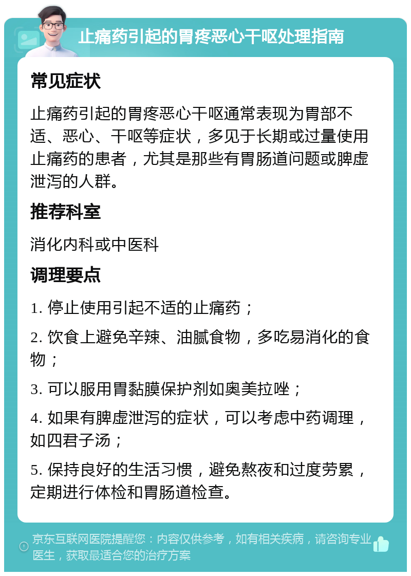 止痛药引起的胃疼恶心干呕处理指南 常见症状 止痛药引起的胃疼恶心干呕通常表现为胃部不适、恶心、干呕等症状，多见于长期或过量使用止痛药的患者，尤其是那些有胃肠道问题或脾虚泄泻的人群。 推荐科室 消化内科或中医科 调理要点 1. 停止使用引起不适的止痛药； 2. 饮食上避免辛辣、油腻食物，多吃易消化的食物； 3. 可以服用胃黏膜保护剂如奥美拉唑； 4. 如果有脾虚泄泻的症状，可以考虑中药调理，如四君子汤； 5. 保持良好的生活习惯，避免熬夜和过度劳累，定期进行体检和胃肠道检查。