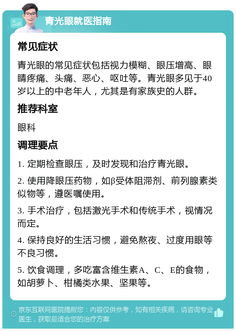 青光眼就医指南 常见症状 青光眼的常见症状包括视力模糊、眼压增高、眼睛疼痛、头痛、恶心、呕吐等。青光眼多见于40岁以上的中老年人，尤其是有家族史的人群。 推荐科室 眼科 调理要点 1. 定期检查眼压，及时发现和治疗青光眼。 2. 使用降眼压药物，如β受体阻滞剂、前列腺素类似物等，遵医嘱使用。 3. 手术治疗，包括激光手术和传统手术，视情况而定。 4. 保持良好的生活习惯，避免熬夜、过度用眼等不良习惯。 5. 饮食调理，多吃富含维生素A、C、E的食物，如胡萝卜、柑橘类水果、坚果等。