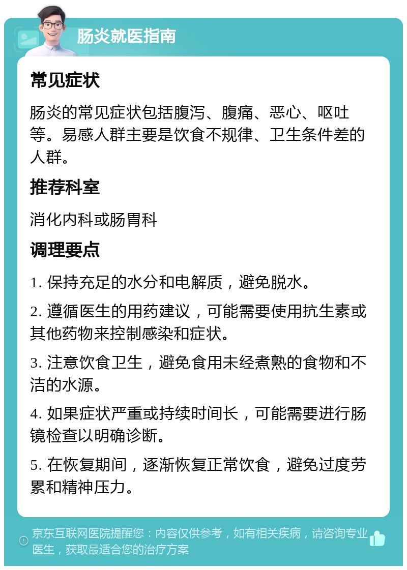 肠炎就医指南 常见症状 肠炎的常见症状包括腹泻、腹痛、恶心、呕吐等。易感人群主要是饮食不规律、卫生条件差的人群。 推荐科室 消化内科或肠胃科 调理要点 1. 保持充足的水分和电解质，避免脱水。 2. 遵循医生的用药建议，可能需要使用抗生素或其他药物来控制感染和症状。 3. 注意饮食卫生，避免食用未经煮熟的食物和不洁的水源。 4. 如果症状严重或持续时间长，可能需要进行肠镜检查以明确诊断。 5. 在恢复期间，逐渐恢复正常饮食，避免过度劳累和精神压力。