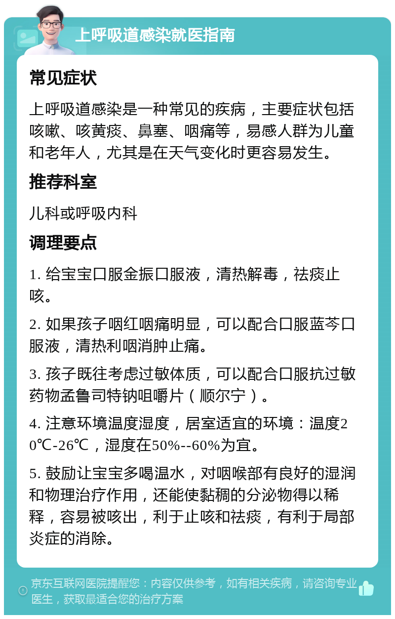 上呼吸道感染就医指南 常见症状 上呼吸道感染是一种常见的疾病，主要症状包括咳嗽、咳黄痰、鼻塞、咽痛等，易感人群为儿童和老年人，尤其是在天气变化时更容易发生。 推荐科室 儿科或呼吸内科 调理要点 1. 给宝宝口服金振口服液，清热解毒，祛痰止咳。 2. 如果孩子咽红咽痛明显，可以配合口服蓝芩口服液，清热利咽消肿止痛。 3. 孩子既往考虑过敏体质，可以配合口服抗过敏药物孟鲁司特钠咀嚼片（顺尔宁）。 4. 注意环境温度湿度，居室适宜的环境：温度20℃-26℃，湿度在50%--60%为宜。 5. 鼓励让宝宝多喝温水，对咽喉部有良好的湿润和物理治疗作用，还能使黏稠的分泌物得以稀释，容易被咳出，利于止咳和祛痰，有利于局部炎症的消除。