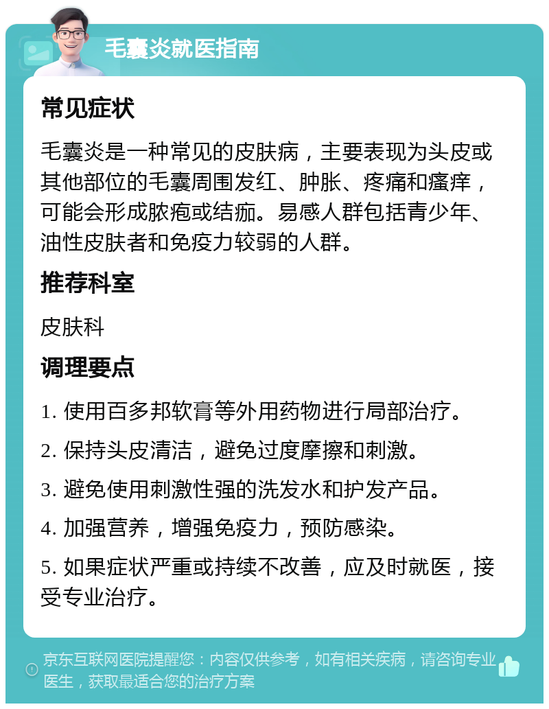 毛囊炎就医指南 常见症状 毛囊炎是一种常见的皮肤病，主要表现为头皮或其他部位的毛囊周围发红、肿胀、疼痛和瘙痒，可能会形成脓疱或结痂。易感人群包括青少年、油性皮肤者和免疫力较弱的人群。 推荐科室 皮肤科 调理要点 1. 使用百多邦软膏等外用药物进行局部治疗。 2. 保持头皮清洁，避免过度摩擦和刺激。 3. 避免使用刺激性强的洗发水和护发产品。 4. 加强营养，增强免疫力，预防感染。 5. 如果症状严重或持续不改善，应及时就医，接受专业治疗。