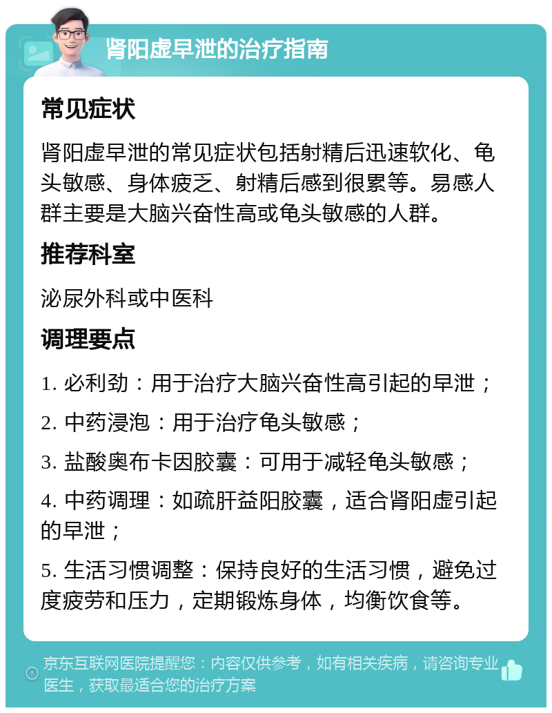 肾阳虚早泄的治疗指南 常见症状 肾阳虚早泄的常见症状包括射精后迅速软化、龟头敏感、身体疲乏、射精后感到很累等。易感人群主要是大脑兴奋性高或龟头敏感的人群。 推荐科室 泌尿外科或中医科 调理要点 1. 必利劲：用于治疗大脑兴奋性高引起的早泄； 2. 中药浸泡：用于治疗龟头敏感； 3. 盐酸奥布卡因胶囊：可用于减轻龟头敏感； 4. 中药调理：如疏肝益阳胶囊，适合肾阳虚引起的早泄； 5. 生活习惯调整：保持良好的生活习惯，避免过度疲劳和压力，定期锻炼身体，均衡饮食等。