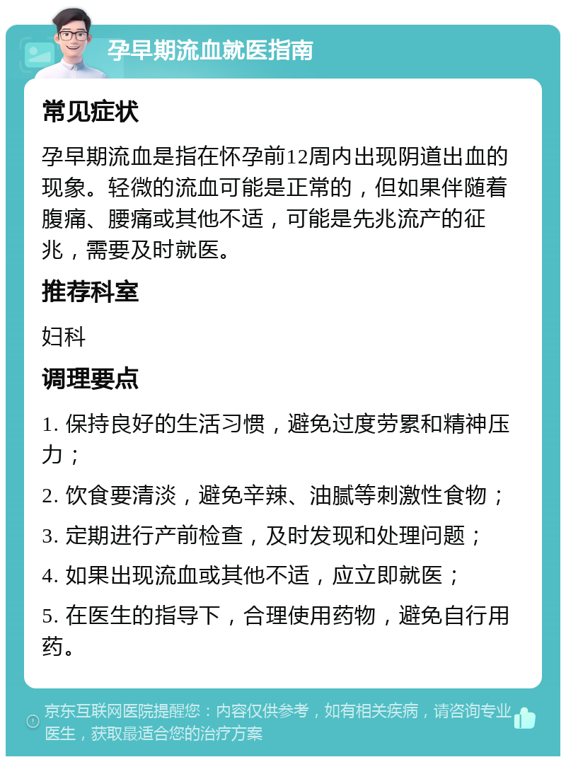 孕早期流血就医指南 常见症状 孕早期流血是指在怀孕前12周内出现阴道出血的现象。轻微的流血可能是正常的，但如果伴随着腹痛、腰痛或其他不适，可能是先兆流产的征兆，需要及时就医。 推荐科室 妇科 调理要点 1. 保持良好的生活习惯，避免过度劳累和精神压力； 2. 饮食要清淡，避免辛辣、油腻等刺激性食物； 3. 定期进行产前检查，及时发现和处理问题； 4. 如果出现流血或其他不适，应立即就医； 5. 在医生的指导下，合理使用药物，避免自行用药。