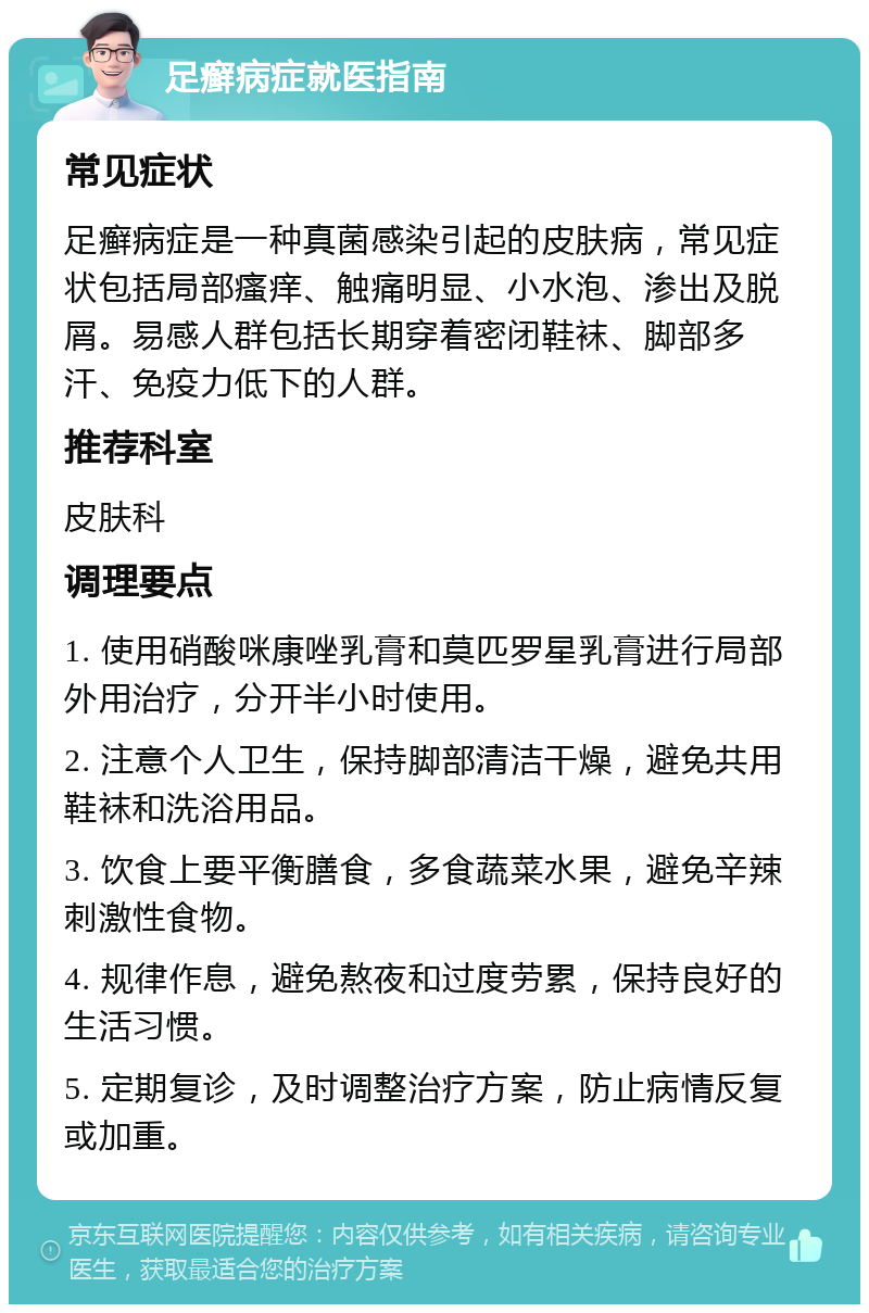 足癣病症就医指南 常见症状 足癣病症是一种真菌感染引起的皮肤病，常见症状包括局部瘙痒、触痛明显、小水泡、渗出及脱屑。易感人群包括长期穿着密闭鞋袜、脚部多汗、免疫力低下的人群。 推荐科室 皮肤科 调理要点 1. 使用硝酸咪康唑乳膏和莫匹罗星乳膏进行局部外用治疗，分开半小时使用。 2. 注意个人卫生，保持脚部清洁干燥，避免共用鞋袜和洗浴用品。 3. 饮食上要平衡膳食，多食蔬菜水果，避免辛辣刺激性食物。 4. 规律作息，避免熬夜和过度劳累，保持良好的生活习惯。 5. 定期复诊，及时调整治疗方案，防止病情反复或加重。