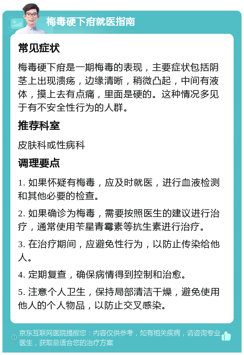 梅毒硬下疳就医指南 常见症状 梅毒硬下疳是一期梅毒的表现，主要症状包括阴茎上出现溃疡，边缘清晰，稍微凸起，中间有液体，摸上去有点痛，里面是硬的。这种情况多见于有不安全性行为的人群。 推荐科室 皮肤科或性病科 调理要点 1. 如果怀疑有梅毒，应及时就医，进行血液检测和其他必要的检查。 2. 如果确诊为梅毒，需要按照医生的建议进行治疗，通常使用苄星青霉素等抗生素进行治疗。 3. 在治疗期间，应避免性行为，以防止传染给他人。 4. 定期复查，确保病情得到控制和治愈。 5. 注意个人卫生，保持局部清洁干燥，避免使用他人的个人物品，以防止交叉感染。