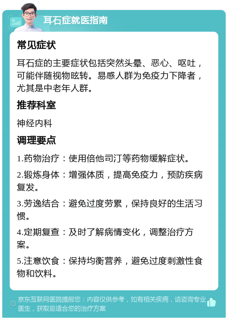 耳石症就医指南 常见症状 耳石症的主要症状包括突然头晕、恶心、呕吐，可能伴随视物昡转。易感人群为免疫力下降者，尤其是中老年人群。 推荐科室 神经内科 调理要点 1.药物治疗：使用倍他司汀等药物缓解症状。 2.锻炼身体：增强体质，提高免疫力，预防疾病复发。 3.劳逸结合：避免过度劳累，保持良好的生活习惯。 4.定期复查：及时了解病情变化，调整治疗方案。 5.注意饮食：保持均衡营养，避免过度刺激性食物和饮料。