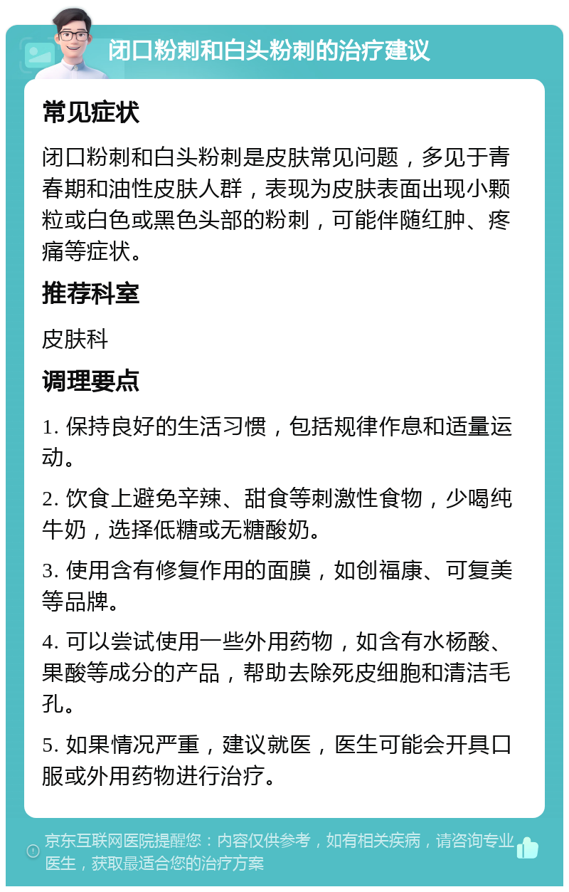 闭口粉刺和白头粉刺的治疗建议 常见症状 闭口粉刺和白头粉刺是皮肤常见问题，多见于青春期和油性皮肤人群，表现为皮肤表面出现小颗粒或白色或黑色头部的粉刺，可能伴随红肿、疼痛等症状。 推荐科室 皮肤科 调理要点 1. 保持良好的生活习惯，包括规律作息和适量运动。 2. 饮食上避免辛辣、甜食等刺激性食物，少喝纯牛奶，选择低糖或无糖酸奶。 3. 使用含有修复作用的面膜，如创福康、可复美等品牌。 4. 可以尝试使用一些外用药物，如含有水杨酸、果酸等成分的产品，帮助去除死皮细胞和清洁毛孔。 5. 如果情况严重，建议就医，医生可能会开具口服或外用药物进行治疗。