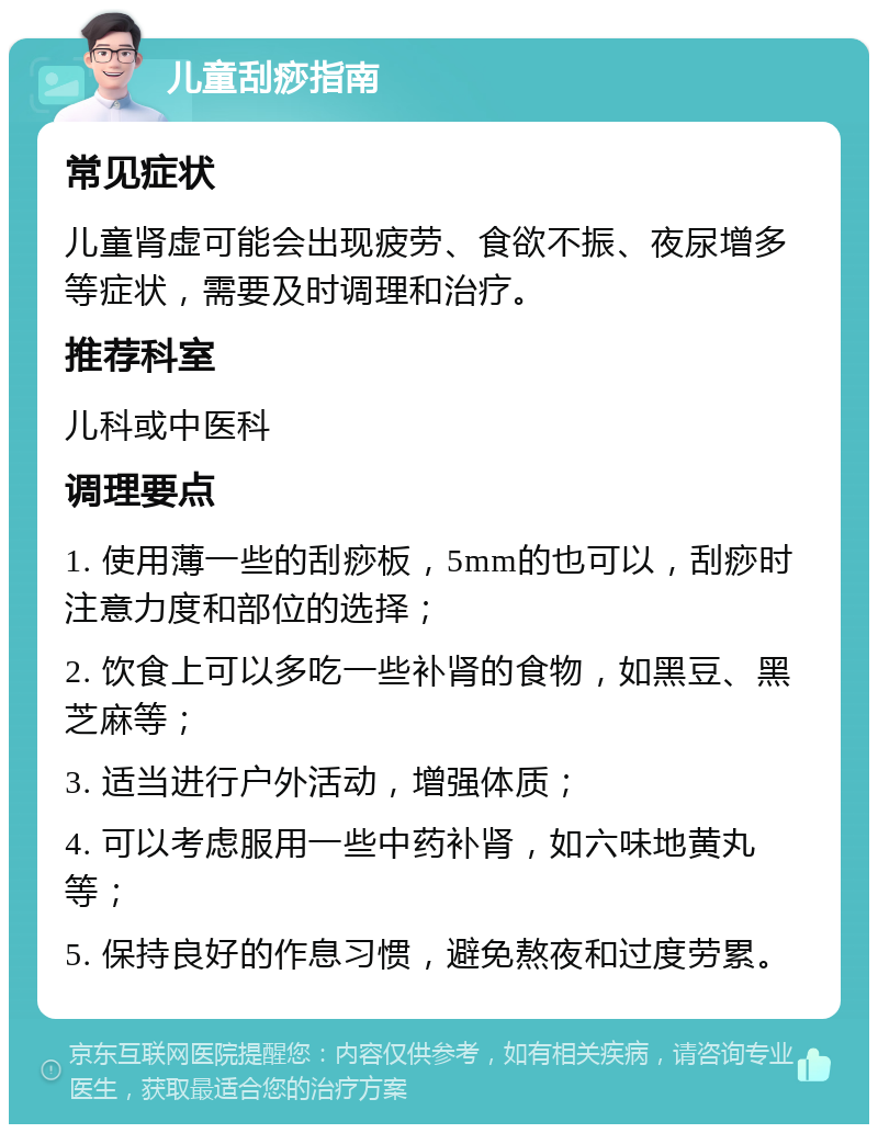 儿童刮痧指南 常见症状 儿童肾虚可能会出现疲劳、食欲不振、夜尿增多等症状，需要及时调理和治疗。 推荐科室 儿科或中医科 调理要点 1. 使用薄一些的刮痧板，5mm的也可以，刮痧时注意力度和部位的选择； 2. 饮食上可以多吃一些补肾的食物，如黑豆、黑芝麻等； 3. 适当进行户外活动，增强体质； 4. 可以考虑服用一些中药补肾，如六味地黄丸等； 5. 保持良好的作息习惯，避免熬夜和过度劳累。