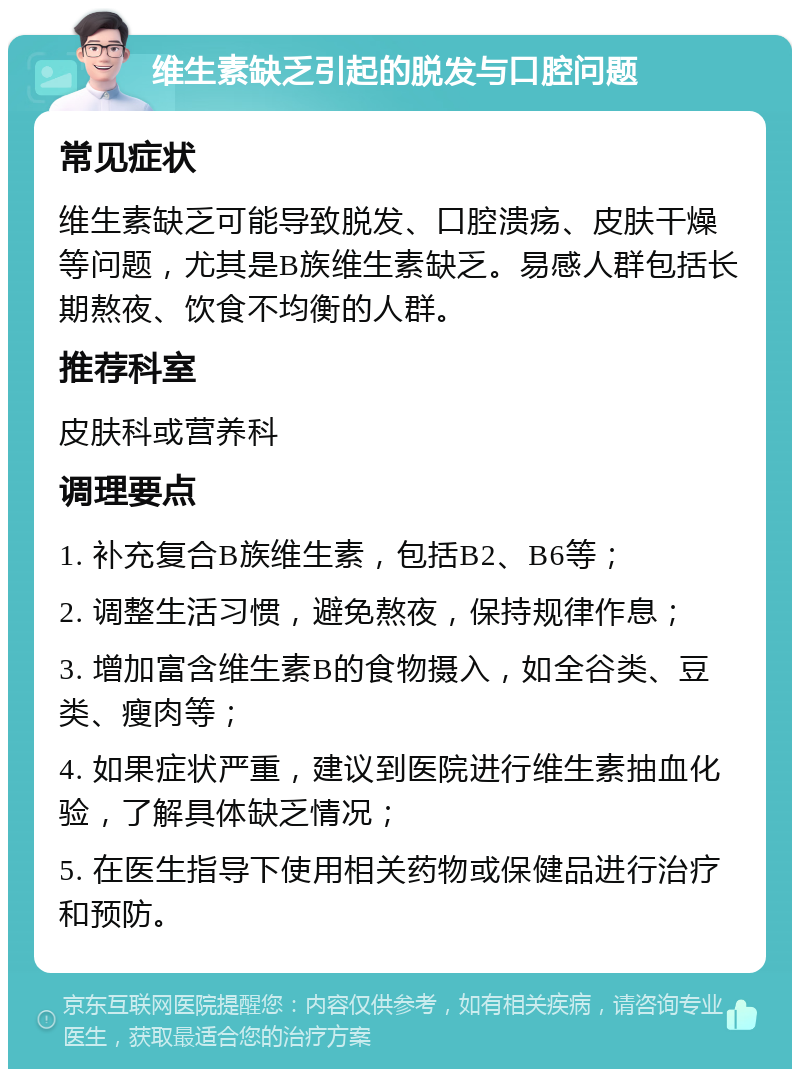 维生素缺乏引起的脱发与口腔问题 常见症状 维生素缺乏可能导致脱发、口腔溃疡、皮肤干燥等问题，尤其是B族维生素缺乏。易感人群包括长期熬夜、饮食不均衡的人群。 推荐科室 皮肤科或营养科 调理要点 1. 补充复合B族维生素，包括B2、B6等； 2. 调整生活习惯，避免熬夜，保持规律作息； 3. 增加富含维生素B的食物摄入，如全谷类、豆类、瘦肉等； 4. 如果症状严重，建议到医院进行维生素抽血化验，了解具体缺乏情况； 5. 在医生指导下使用相关药物或保健品进行治疗和预防。