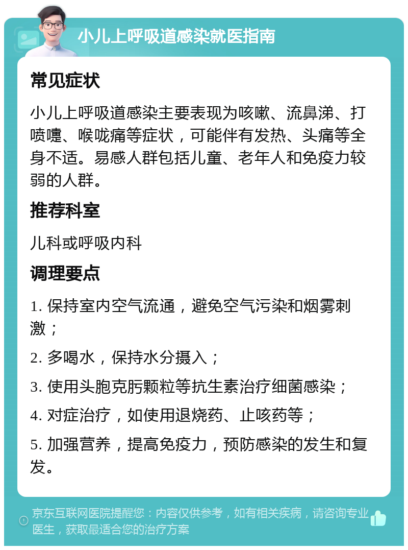 小儿上呼吸道感染就医指南 常见症状 小儿上呼吸道感染主要表现为咳嗽、流鼻涕、打喷嚏、喉咙痛等症状，可能伴有发热、头痛等全身不适。易感人群包括儿童、老年人和免疫力较弱的人群。 推荐科室 儿科或呼吸内科 调理要点 1. 保持室内空气流通，避免空气污染和烟雾刺激； 2. 多喝水，保持水分摄入； 3. 使用头胞克肟颗粒等抗生素治疗细菌感染； 4. 对症治疗，如使用退烧药、止咳药等； 5. 加强营养，提高免疫力，预防感染的发生和复发。