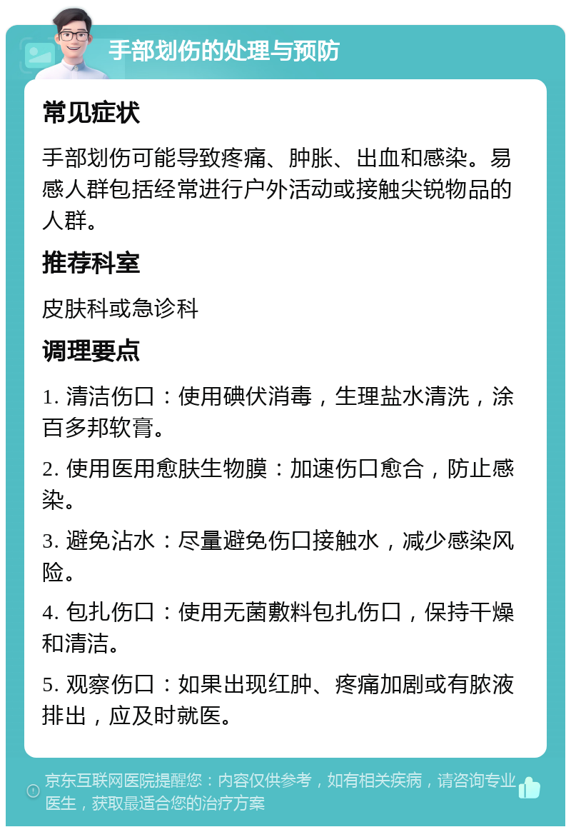 手部划伤的处理与预防 常见症状 手部划伤可能导致疼痛、肿胀、出血和感染。易感人群包括经常进行户外活动或接触尖锐物品的人群。 推荐科室 皮肤科或急诊科 调理要点 1. 清洁伤口：使用碘伏消毒，生理盐水清洗，涂百多邦软膏。 2. 使用医用愈肤生物膜：加速伤口愈合，防止感染。 3. 避免沾水：尽量避免伤口接触水，减少感染风险。 4. 包扎伤口：使用无菌敷料包扎伤口，保持干燥和清洁。 5. 观察伤口：如果出现红肿、疼痛加剧或有脓液排出，应及时就医。