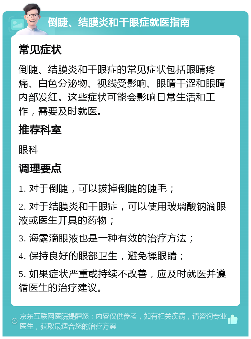 倒睫、结膜炎和干眼症就医指南 常见症状 倒睫、结膜炎和干眼症的常见症状包括眼睛疼痛、白色分泌物、视线受影响、眼睛干涩和眼睛内部发红。这些症状可能会影响日常生活和工作，需要及时就医。 推荐科室 眼科 调理要点 1. 对于倒睫，可以拔掉倒睫的睫毛； 2. 对于结膜炎和干眼症，可以使用玻璃酸钠滴眼液或医生开具的药物； 3. 海露滴眼液也是一种有效的治疗方法； 4. 保持良好的眼部卫生，避免揉眼睛； 5. 如果症状严重或持续不改善，应及时就医并遵循医生的治疗建议。