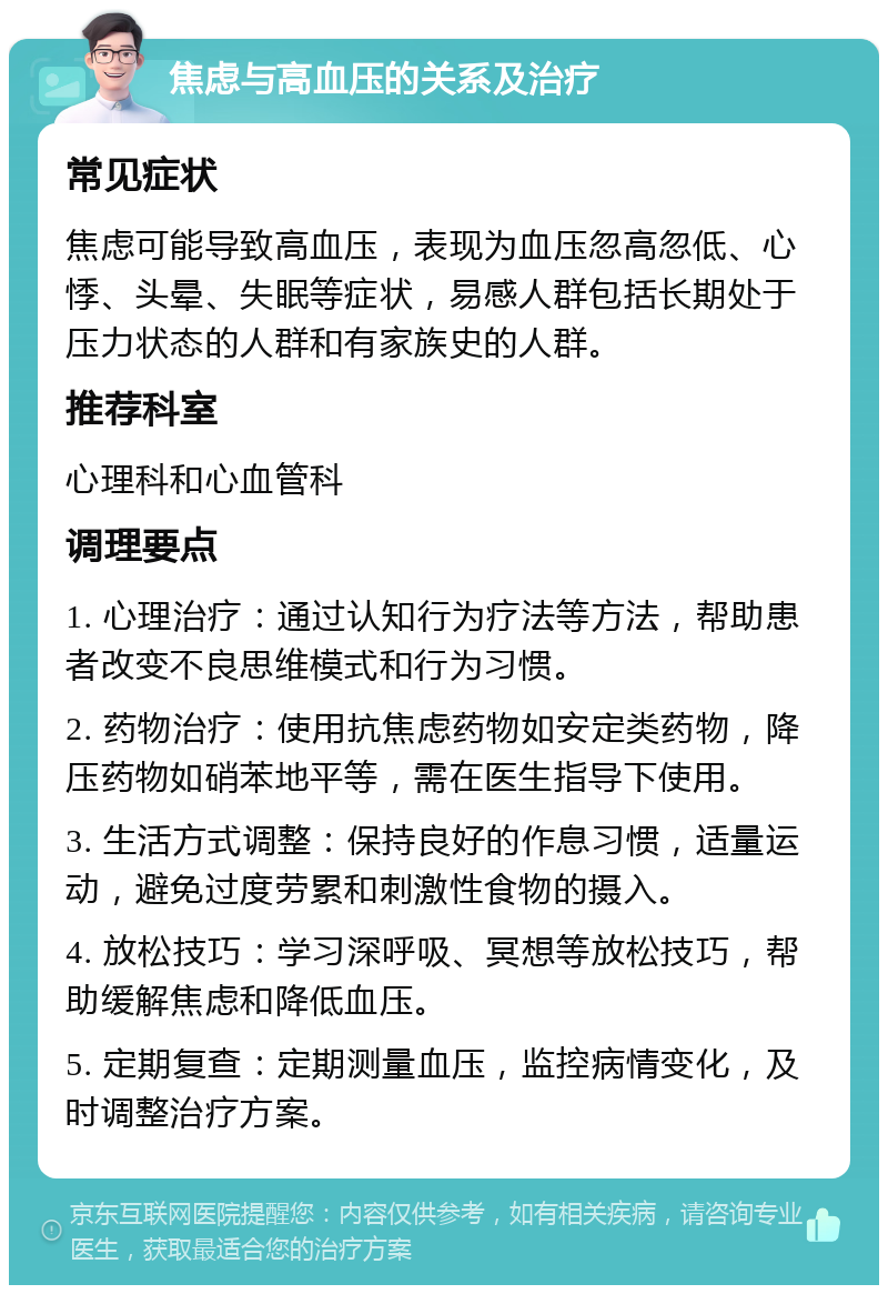 焦虑与高血压的关系及治疗 常见症状 焦虑可能导致高血压，表现为血压忽高忽低、心悸、头晕、失眠等症状，易感人群包括长期处于压力状态的人群和有家族史的人群。 推荐科室 心理科和心血管科 调理要点 1. 心理治疗：通过认知行为疗法等方法，帮助患者改变不良思维模式和行为习惯。 2. 药物治疗：使用抗焦虑药物如安定类药物，降压药物如硝苯地平等，需在医生指导下使用。 3. 生活方式调整：保持良好的作息习惯，适量运动，避免过度劳累和刺激性食物的摄入。 4. 放松技巧：学习深呼吸、冥想等放松技巧，帮助缓解焦虑和降低血压。 5. 定期复查：定期测量血压，监控病情变化，及时调整治疗方案。