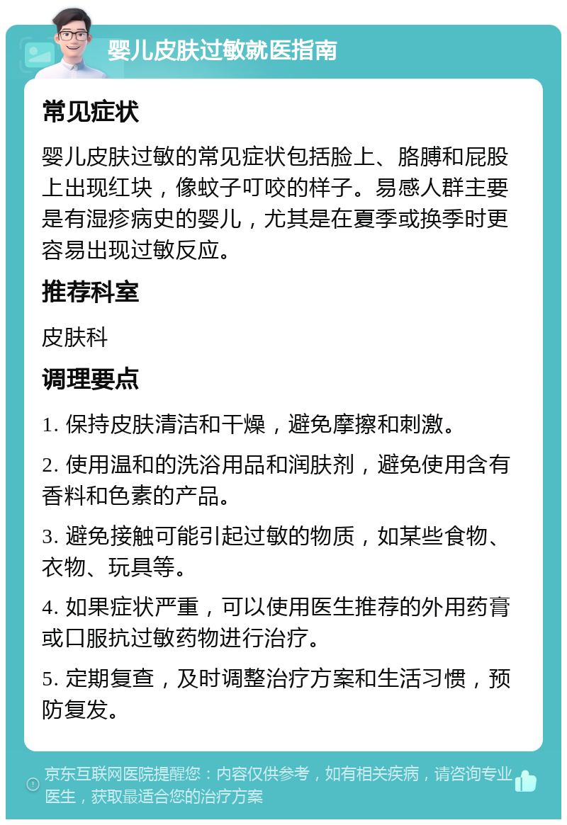 婴儿皮肤过敏就医指南 常见症状 婴儿皮肤过敏的常见症状包括脸上、胳膊和屁股上出现红块，像蚊子叮咬的样子。易感人群主要是有湿疹病史的婴儿，尤其是在夏季或换季时更容易出现过敏反应。 推荐科室 皮肤科 调理要点 1. 保持皮肤清洁和干燥，避免摩擦和刺激。 2. 使用温和的洗浴用品和润肤剂，避免使用含有香料和色素的产品。 3. 避免接触可能引起过敏的物质，如某些食物、衣物、玩具等。 4. 如果症状严重，可以使用医生推荐的外用药膏或口服抗过敏药物进行治疗。 5. 定期复查，及时调整治疗方案和生活习惯，预防复发。