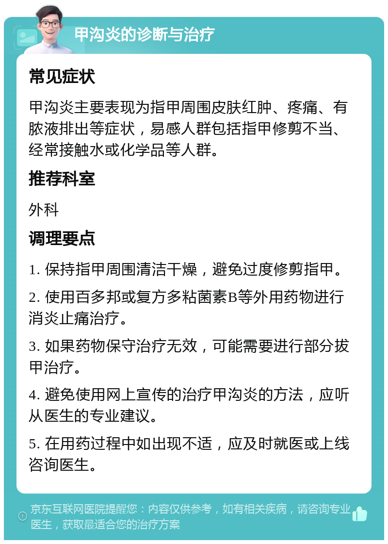 甲沟炎的诊断与治疗 常见症状 甲沟炎主要表现为指甲周围皮肤红肿、疼痛、有脓液排出等症状，易感人群包括指甲修剪不当、经常接触水或化学品等人群。 推荐科室 外科 调理要点 1. 保持指甲周围清洁干燥，避免过度修剪指甲。 2. 使用百多邦或复方多粘菌素B等外用药物进行消炎止痛治疗。 3. 如果药物保守治疗无效，可能需要进行部分拔甲治疗。 4. 避免使用网上宣传的治疗甲沟炎的方法，应听从医生的专业建议。 5. 在用药过程中如出现不适，应及时就医或上线咨询医生。