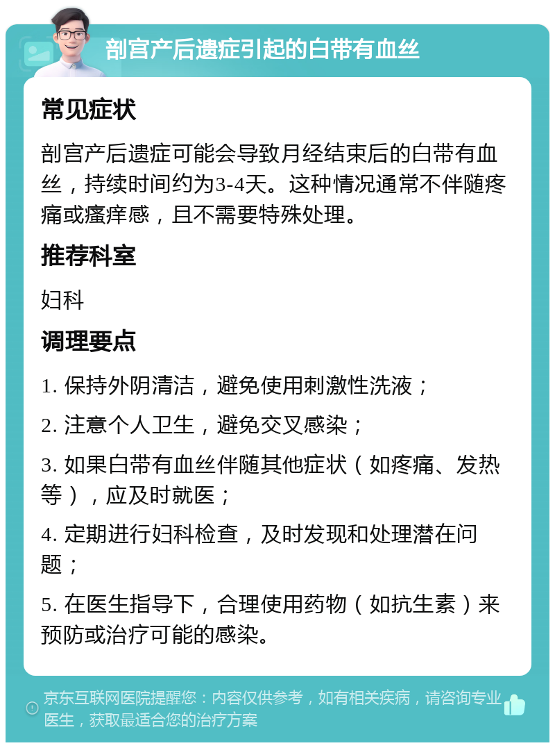 剖宫产后遗症引起的白带有血丝 常见症状 剖宫产后遗症可能会导致月经结束后的白带有血丝，持续时间约为3-4天。这种情况通常不伴随疼痛或瘙痒感，且不需要特殊处理。 推荐科室 妇科 调理要点 1. 保持外阴清洁，避免使用刺激性洗液； 2. 注意个人卫生，避免交叉感染； 3. 如果白带有血丝伴随其他症状（如疼痛、发热等），应及时就医； 4. 定期进行妇科检查，及时发现和处理潜在问题； 5. 在医生指导下，合理使用药物（如抗生素）来预防或治疗可能的感染。