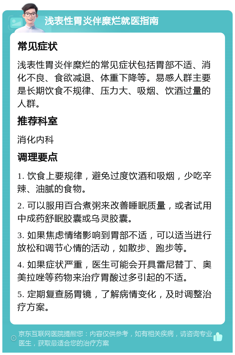 浅表性胃炎伴糜烂就医指南 常见症状 浅表性胃炎伴糜烂的常见症状包括胃部不适、消化不良、食欲减退、体重下降等。易感人群主要是长期饮食不规律、压力大、吸烟、饮酒过量的人群。 推荐科室 消化内科 调理要点 1. 饮食上要规律，避免过度饮酒和吸烟，少吃辛辣、油腻的食物。 2. 可以服用百合煮粥来改善睡眠质量，或者试用中成药舒眠胶囊或乌灵胶囊。 3. 如果焦虑情绪影响到胃部不适，可以适当进行放松和调节心情的活动，如散步、跑步等。 4. 如果症状严重，医生可能会开具雷尼替丁、奥美拉唑等药物来治疗胃酸过多引起的不适。 5. 定期复查肠胃镜，了解病情变化，及时调整治疗方案。