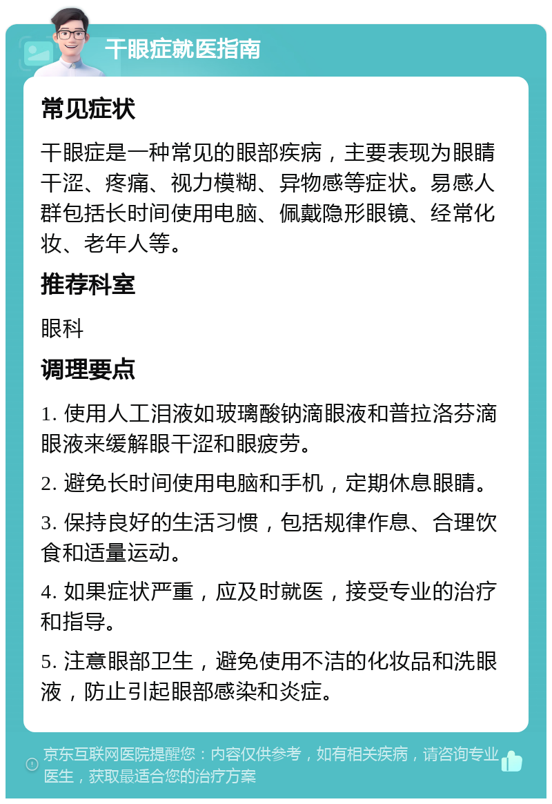 干眼症就医指南 常见症状 干眼症是一种常见的眼部疾病，主要表现为眼睛干涩、疼痛、视力模糊、异物感等症状。易感人群包括长时间使用电脑、佩戴隐形眼镜、经常化妆、老年人等。 推荐科室 眼科 调理要点 1. 使用人工泪液如玻璃酸钠滴眼液和普拉洛芬滴眼液来缓解眼干涩和眼疲劳。 2. 避免长时间使用电脑和手机，定期休息眼睛。 3. 保持良好的生活习惯，包括规律作息、合理饮食和适量运动。 4. 如果症状严重，应及时就医，接受专业的治疗和指导。 5. 注意眼部卫生，避免使用不洁的化妆品和洗眼液，防止引起眼部感染和炎症。