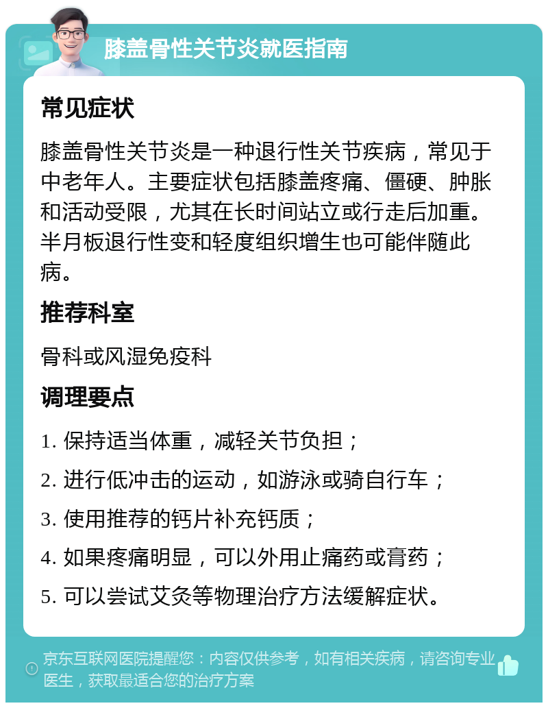 膝盖骨性关节炎就医指南 常见症状 膝盖骨性关节炎是一种退行性关节疾病，常见于中老年人。主要症状包括膝盖疼痛、僵硬、肿胀和活动受限，尤其在长时间站立或行走后加重。半月板退行性变和轻度组织增生也可能伴随此病。 推荐科室 骨科或风湿免疫科 调理要点 1. 保持适当体重，减轻关节负担； 2. 进行低冲击的运动，如游泳或骑自行车； 3. 使用推荐的钙片补充钙质； 4. 如果疼痛明显，可以外用止痛药或膏药； 5. 可以尝试艾灸等物理治疗方法缓解症状。