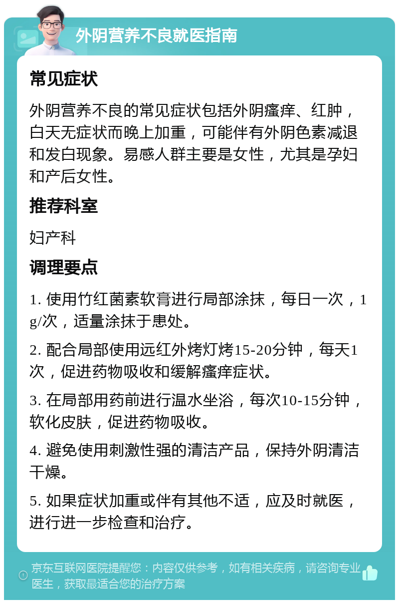 外阴营养不良就医指南 常见症状 外阴营养不良的常见症状包括外阴瘙痒、红肿，白天无症状而晚上加重，可能伴有外阴色素减退和发白现象。易感人群主要是女性，尤其是孕妇和产后女性。 推荐科室 妇产科 调理要点 1. 使用竹红菌素软膏进行局部涂抹，每日一次，1g/次，适量涂抹于患处。 2. 配合局部使用远红外烤灯烤15-20分钟，每天1次，促进药物吸收和缓解瘙痒症状。 3. 在局部用药前进行温水坐浴，每次10-15分钟，软化皮肤，促进药物吸收。 4. 避免使用刺激性强的清洁产品，保持外阴清洁干燥。 5. 如果症状加重或伴有其他不适，应及时就医，进行进一步检查和治疗。