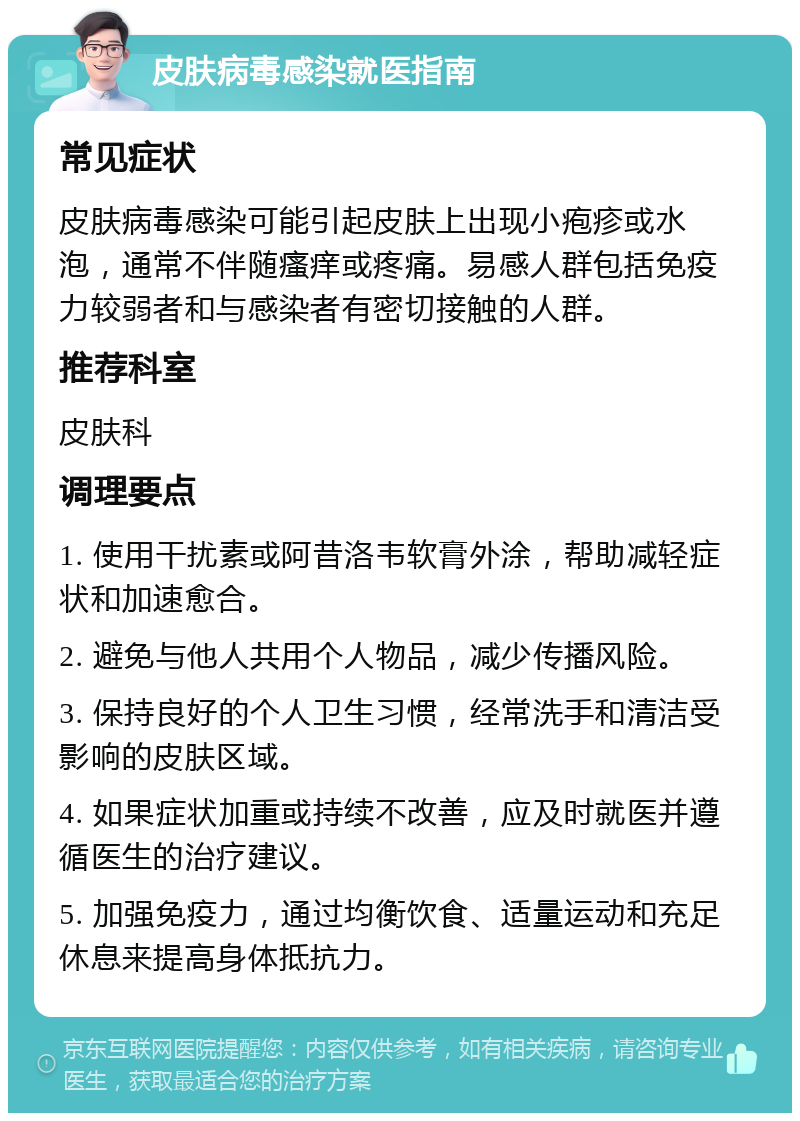 皮肤病毒感染就医指南 常见症状 皮肤病毒感染可能引起皮肤上出现小疱疹或水泡，通常不伴随瘙痒或疼痛。易感人群包括免疫力较弱者和与感染者有密切接触的人群。 推荐科室 皮肤科 调理要点 1. 使用干扰素或阿昔洛韦软膏外涂，帮助减轻症状和加速愈合。 2. 避免与他人共用个人物品，减少传播风险。 3. 保持良好的个人卫生习惯，经常洗手和清洁受影响的皮肤区域。 4. 如果症状加重或持续不改善，应及时就医并遵循医生的治疗建议。 5. 加强免疫力，通过均衡饮食、适量运动和充足休息来提高身体抵抗力。