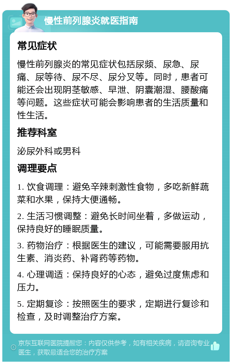 慢性前列腺炎就医指南 常见症状 慢性前列腺炎的常见症状包括尿频、尿急、尿痛、尿等待、尿不尽、尿分叉等。同时，患者可能还会出现阴茎敏感、早泄、阴囊潮湿、腰酸痛等问题。这些症状可能会影响患者的生活质量和性生活。 推荐科室 泌尿外科或男科 调理要点 1. 饮食调理：避免辛辣刺激性食物，多吃新鲜蔬菜和水果，保持大便通畅。 2. 生活习惯调整：避免长时间坐着，多做运动，保持良好的睡眠质量。 3. 药物治疗：根据医生的建议，可能需要服用抗生素、消炎药、补肾药等药物。 4. 心理调适：保持良好的心态，避免过度焦虑和压力。 5. 定期复诊：按照医生的要求，定期进行复诊和检查，及时调整治疗方案。