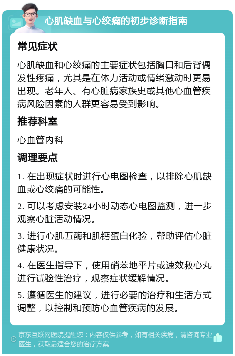 心肌缺血与心绞痛的初步诊断指南 常见症状 心肌缺血和心绞痛的主要症状包括胸口和后背偶发性疼痛，尤其是在体力活动或情绪激动时更易出现。老年人、有心脏病家族史或其他心血管疾病风险因素的人群更容易受到影响。 推荐科室 心血管内科 调理要点 1. 在出现症状时进行心电图检查，以排除心肌缺血或心绞痛的可能性。 2. 可以考虑安装24小时动态心电图监测，进一步观察心脏活动情况。 3. 进行心肌五酶和肌钙蛋白化验，帮助评估心脏健康状况。 4. 在医生指导下，使用硝苯地平片或速效救心丸进行试验性治疗，观察症状缓解情况。 5. 遵循医生的建议，进行必要的治疗和生活方式调整，以控制和预防心血管疾病的发展。