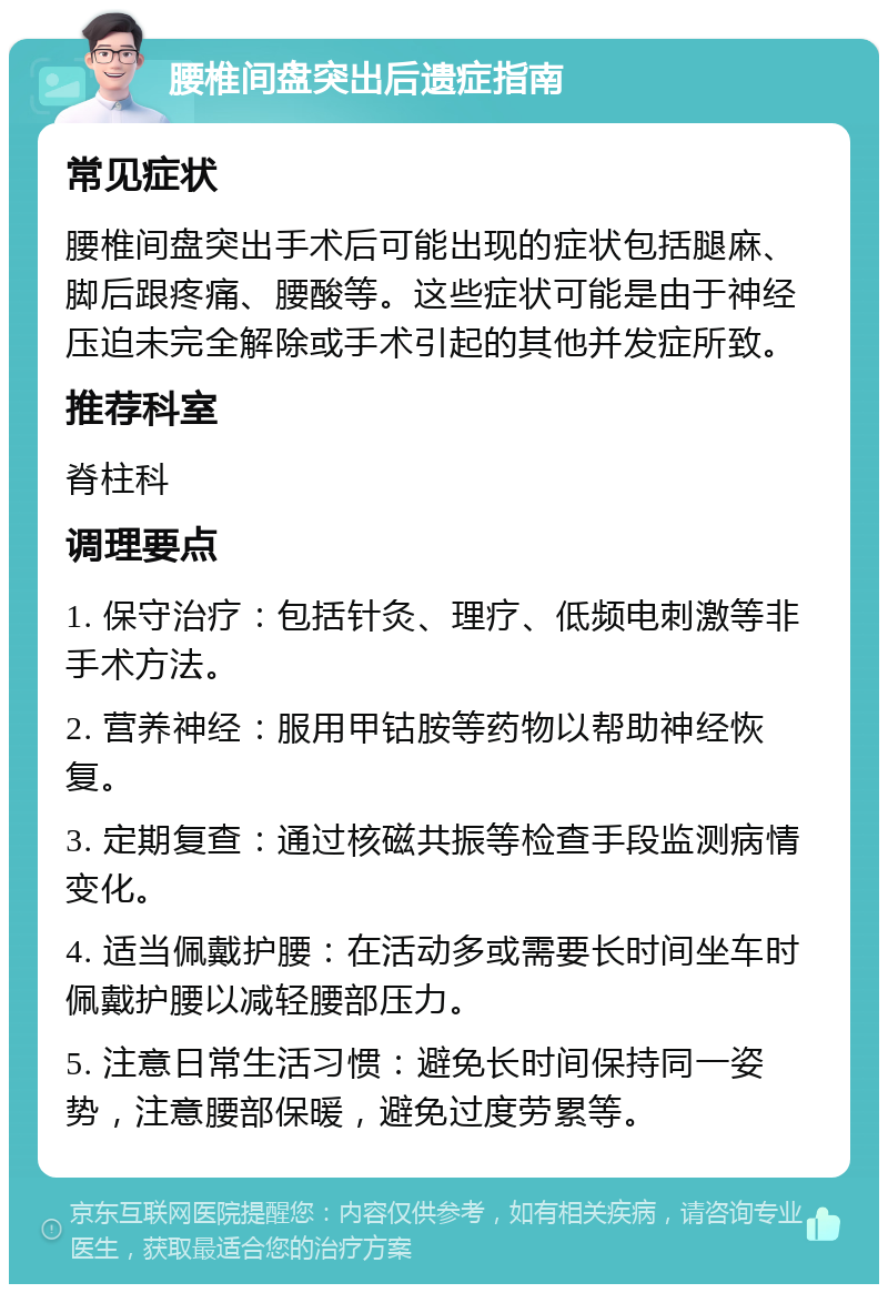 腰椎间盘突出后遗症指南 常见症状 腰椎间盘突出手术后可能出现的症状包括腿麻、脚后跟疼痛、腰酸等。这些症状可能是由于神经压迫未完全解除或手术引起的其他并发症所致。 推荐科室 脊柱科 调理要点 1. 保守治疗：包括针灸、理疗、低频电刺激等非手术方法。 2. 营养神经：服用甲钴胺等药物以帮助神经恢复。 3. 定期复查：通过核磁共振等检查手段监测病情变化。 4. 适当佩戴护腰：在活动多或需要长时间坐车时佩戴护腰以减轻腰部压力。 5. 注意日常生活习惯：避免长时间保持同一姿势，注意腰部保暖，避免过度劳累等。