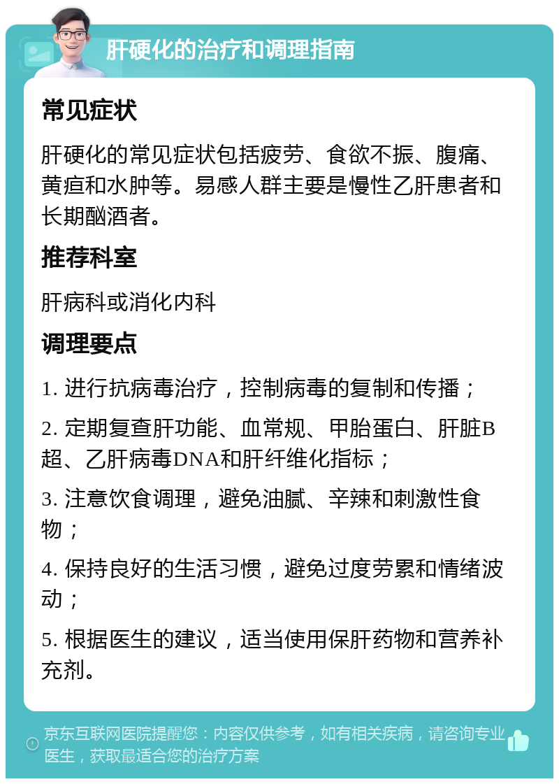 肝硬化的治疗和调理指南 常见症状 肝硬化的常见症状包括疲劳、食欲不振、腹痛、黄疸和水肿等。易感人群主要是慢性乙肝患者和长期酗酒者。 推荐科室 肝病科或消化内科 调理要点 1. 进行抗病毒治疗，控制病毒的复制和传播； 2. 定期复查肝功能、血常规、甲胎蛋白、肝脏B超、乙肝病毒DNA和肝纤维化指标； 3. 注意饮食调理，避免油腻、辛辣和刺激性食物； 4. 保持良好的生活习惯，避免过度劳累和情绪波动； 5. 根据医生的建议，适当使用保肝药物和营养补充剂。