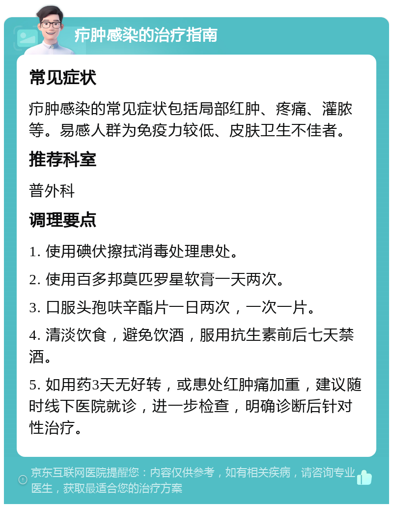 疖肿感染的治疗指南 常见症状 疖肿感染的常见症状包括局部红肿、疼痛、灌脓等。易感人群为免疫力较低、皮肤卫生不佳者。 推荐科室 普外科 调理要点 1. 使用碘伏擦拭消毒处理患处。 2. 使用百多邦莫匹罗星软膏一天两次。 3. 口服头孢呋辛酯片一日两次，一次一片。 4. 清淡饮食，避免饮酒，服用抗生素前后七天禁酒。 5. 如用药3天无好转，或患处红肿痛加重，建议随时线下医院就诊，进一步检查，明确诊断后针对性治疗。