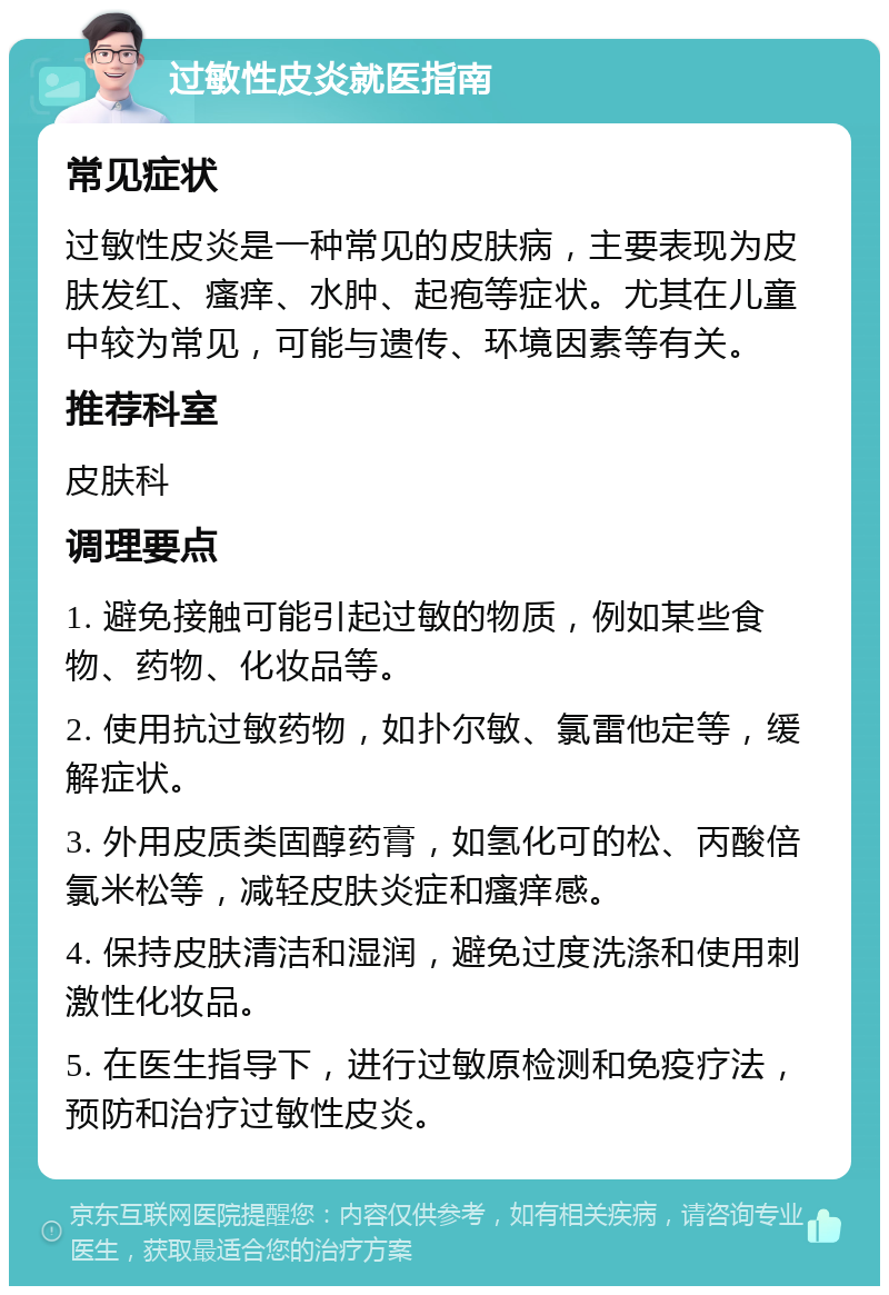 过敏性皮炎就医指南 常见症状 过敏性皮炎是一种常见的皮肤病，主要表现为皮肤发红、瘙痒、水肿、起疱等症状。尤其在儿童中较为常见，可能与遗传、环境因素等有关。 推荐科室 皮肤科 调理要点 1. 避免接触可能引起过敏的物质，例如某些食物、药物、化妆品等。 2. 使用抗过敏药物，如扑尔敏、氯雷他定等，缓解症状。 3. 外用皮质类固醇药膏，如氢化可的松、丙酸倍氯米松等，减轻皮肤炎症和瘙痒感。 4. 保持皮肤清洁和湿润，避免过度洗涤和使用刺激性化妆品。 5. 在医生指导下，进行过敏原检测和免疫疗法，预防和治疗过敏性皮炎。