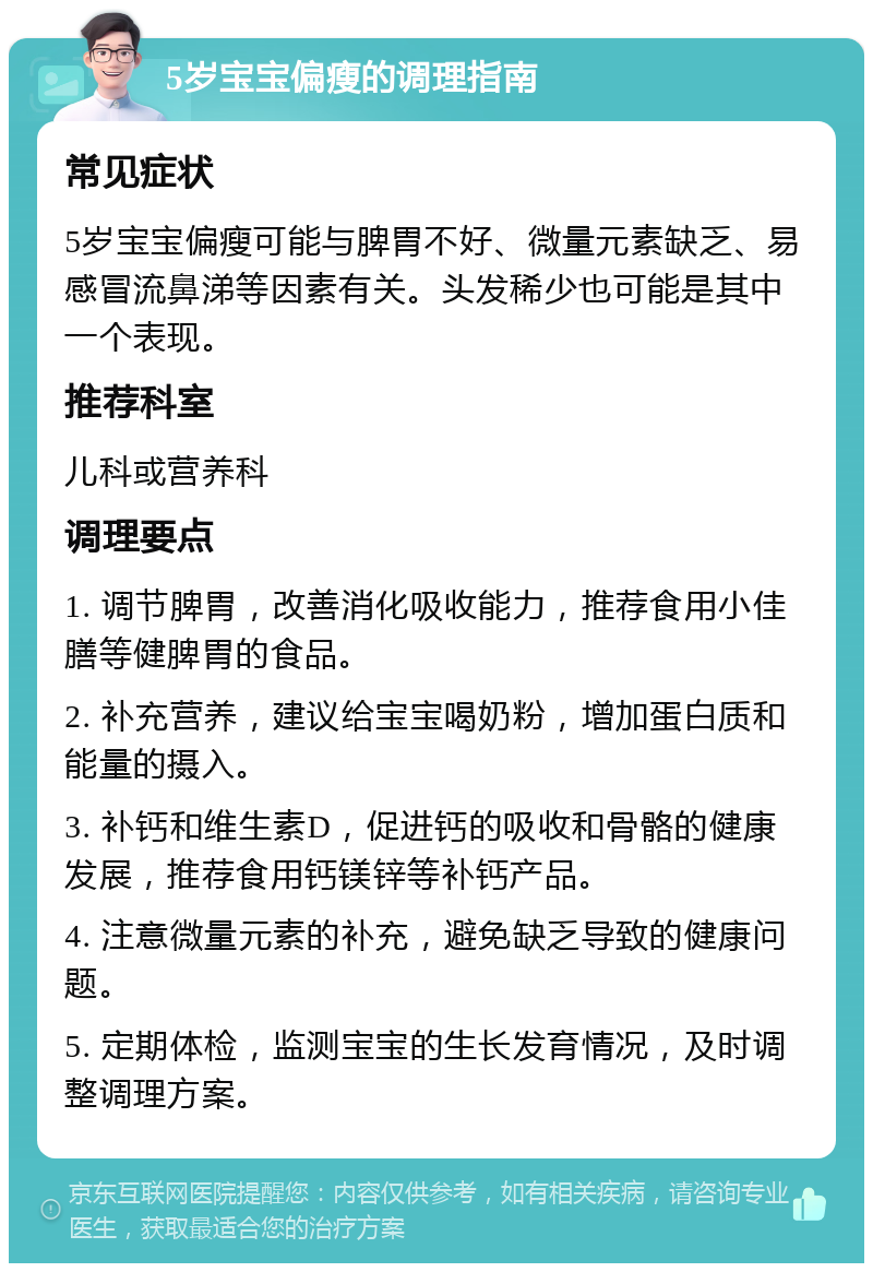 5岁宝宝偏瘦的调理指南 常见症状 5岁宝宝偏瘦可能与脾胃不好、微量元素缺乏、易感冒流鼻涕等因素有关。头发稀少也可能是其中一个表现。 推荐科室 儿科或营养科 调理要点 1. 调节脾胃，改善消化吸收能力，推荐食用小佳膳等健脾胃的食品。 2. 补充营养，建议给宝宝喝奶粉，增加蛋白质和能量的摄入。 3. 补钙和维生素D，促进钙的吸收和骨骼的健康发展，推荐食用钙镁锌等补钙产品。 4. 注意微量元素的补充，避免缺乏导致的健康问题。 5. 定期体检，监测宝宝的生长发育情况，及时调整调理方案。