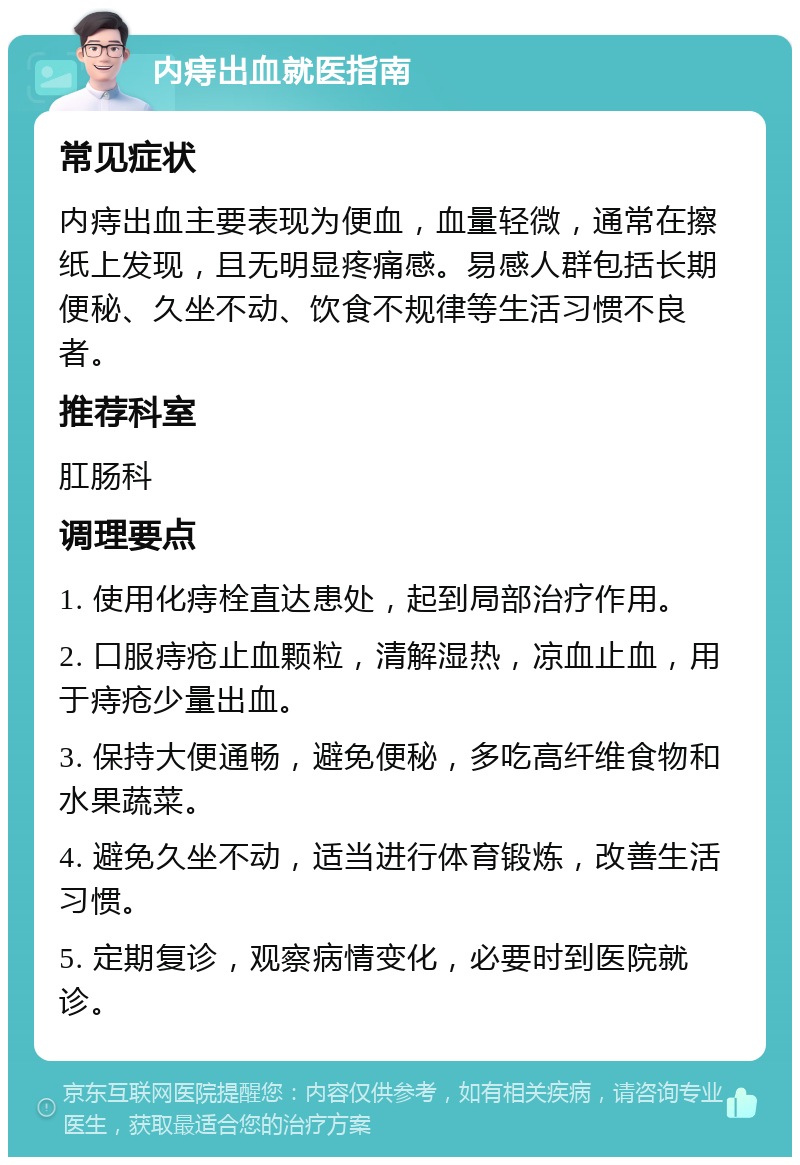 内痔出血就医指南 常见症状 内痔出血主要表现为便血，血量轻微，通常在擦纸上发现，且无明显疼痛感。易感人群包括长期便秘、久坐不动、饮食不规律等生活习惯不良者。 推荐科室 肛肠科 调理要点 1. 使用化痔栓直达患处，起到局部治疗作用。 2. 口服痔疮止血颗粒，清解湿热，凉血止血，用于痔疮少量出血。 3. 保持大便通畅，避免便秘，多吃高纤维食物和水果蔬菜。 4. 避免久坐不动，适当进行体育锻炼，改善生活习惯。 5. 定期复诊，观察病情变化，必要时到医院就诊。