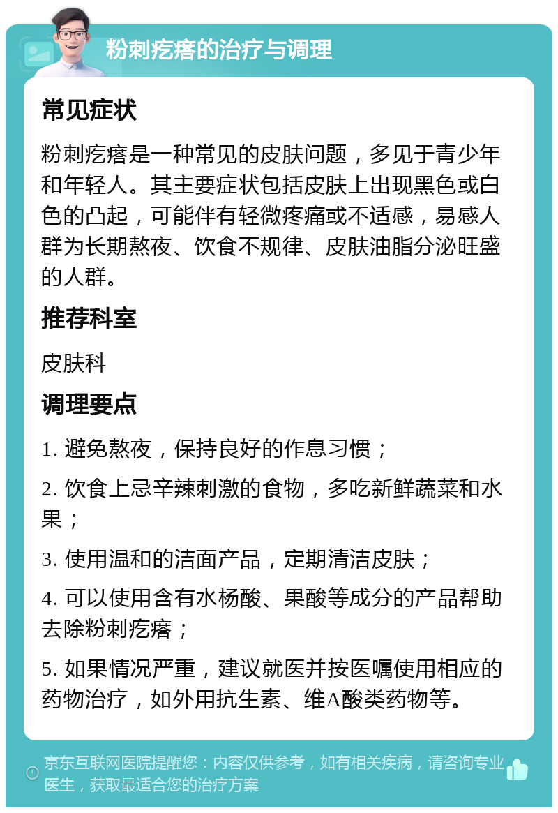 粉刺疙瘩的治疗与调理 常见症状 粉刺疙瘩是一种常见的皮肤问题，多见于青少年和年轻人。其主要症状包括皮肤上出现黑色或白色的凸起，可能伴有轻微疼痛或不适感，易感人群为长期熬夜、饮食不规律、皮肤油脂分泌旺盛的人群。 推荐科室 皮肤科 调理要点 1. 避免熬夜，保持良好的作息习惯； 2. 饮食上忌辛辣刺激的食物，多吃新鲜蔬菜和水果； 3. 使用温和的洁面产品，定期清洁皮肤； 4. 可以使用含有水杨酸、果酸等成分的产品帮助去除粉刺疙瘩； 5. 如果情况严重，建议就医并按医嘱使用相应的药物治疗，如外用抗生素、维A酸类药物等。