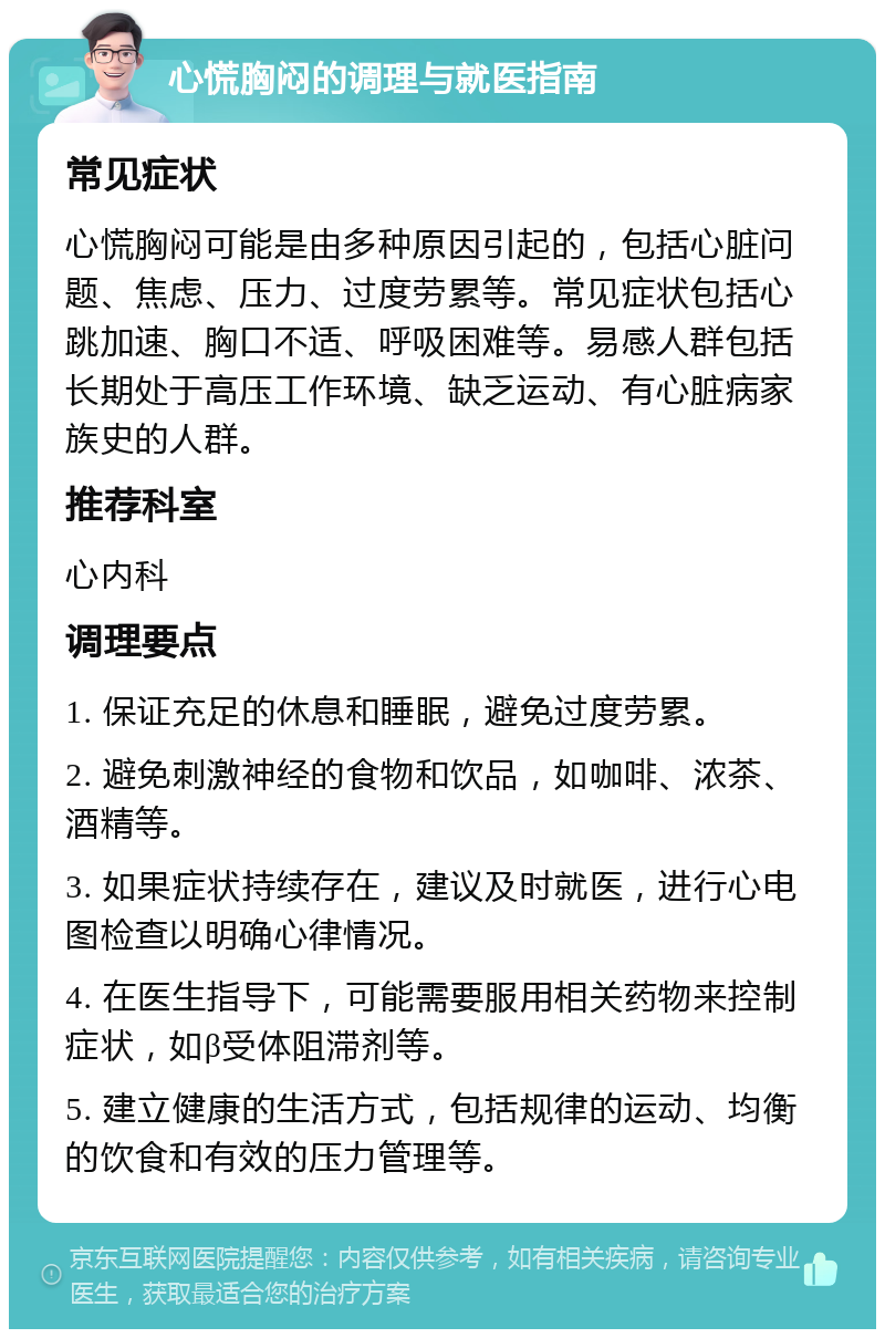 心慌胸闷的调理与就医指南 常见症状 心慌胸闷可能是由多种原因引起的，包括心脏问题、焦虑、压力、过度劳累等。常见症状包括心跳加速、胸口不适、呼吸困难等。易感人群包括长期处于高压工作环境、缺乏运动、有心脏病家族史的人群。 推荐科室 心内科 调理要点 1. 保证充足的休息和睡眠，避免过度劳累。 2. 避免刺激神经的食物和饮品，如咖啡、浓茶、酒精等。 3. 如果症状持续存在，建议及时就医，进行心电图检查以明确心律情况。 4. 在医生指导下，可能需要服用相关药物来控制症状，如β受体阻滞剂等。 5. 建立健康的生活方式，包括规律的运动、均衡的饮食和有效的压力管理等。