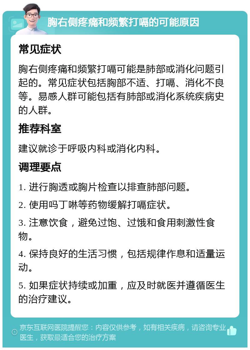 胸右侧疼痛和频繁打嗝的可能原因 常见症状 胸右侧疼痛和频繁打嗝可能是肺部或消化问题引起的。常见症状包括胸部不适、打嗝、消化不良等。易感人群可能包括有肺部或消化系统疾病史的人群。 推荐科室 建议就诊于呼吸内科或消化内科。 调理要点 1. 进行胸透或胸片检查以排查肺部问题。 2. 使用吗丁啉等药物缓解打嗝症状。 3. 注意饮食，避免过饱、过饿和食用刺激性食物。 4. 保持良好的生活习惯，包括规律作息和适量运动。 5. 如果症状持续或加重，应及时就医并遵循医生的治疗建议。