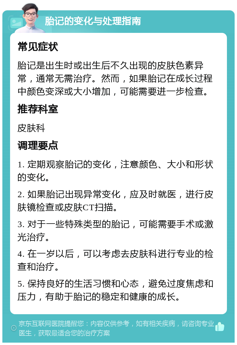 胎记的变化与处理指南 常见症状 胎记是出生时或出生后不久出现的皮肤色素异常，通常无需治疗。然而，如果胎记在成长过程中颜色变深或大小增加，可能需要进一步检查。 推荐科室 皮肤科 调理要点 1. 定期观察胎记的变化，注意颜色、大小和形状的变化。 2. 如果胎记出现异常变化，应及时就医，进行皮肤镜检查或皮肤CT扫描。 3. 对于一些特殊类型的胎记，可能需要手术或激光治疗。 4. 在一岁以后，可以考虑去皮肤科进行专业的检查和治疗。 5. 保持良好的生活习惯和心态，避免过度焦虑和压力，有助于胎记的稳定和健康的成长。