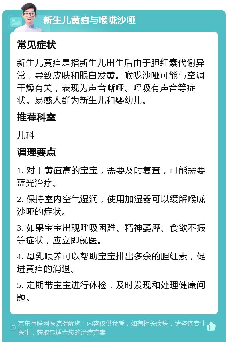 新生儿黄疸与喉咙沙哑 常见症状 新生儿黄疸是指新生儿出生后由于胆红素代谢异常，导致皮肤和眼白发黄。喉咙沙哑可能与空调干燥有关，表现为声音嘶哑、呼吸有声音等症状。易感人群为新生儿和婴幼儿。 推荐科室 儿科 调理要点 1. 对于黄疸高的宝宝，需要及时复查，可能需要蓝光治疗。 2. 保持室内空气湿润，使用加湿器可以缓解喉咙沙哑的症状。 3. 如果宝宝出现呼吸困难、精神萎靡、食欲不振等症状，应立即就医。 4. 母乳喂养可以帮助宝宝排出多余的胆红素，促进黄疸的消退。 5. 定期带宝宝进行体检，及时发现和处理健康问题。