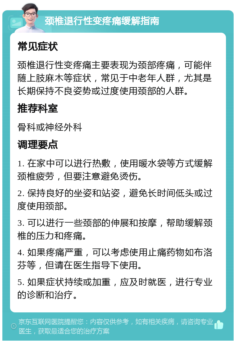 颈椎退行性变疼痛缓解指南 常见症状 颈椎退行性变疼痛主要表现为颈部疼痛，可能伴随上肢麻木等症状，常见于中老年人群，尤其是长期保持不良姿势或过度使用颈部的人群。 推荐科室 骨科或神经外科 调理要点 1. 在家中可以进行热敷，使用暖水袋等方式缓解颈椎疲劳，但要注意避免烫伤。 2. 保持良好的坐姿和站姿，避免长时间低头或过度使用颈部。 3. 可以进行一些颈部的伸展和按摩，帮助缓解颈椎的压力和疼痛。 4. 如果疼痛严重，可以考虑使用止痛药物如布洛芬等，但请在医生指导下使用。 5. 如果症状持续或加重，应及时就医，进行专业的诊断和治疗。